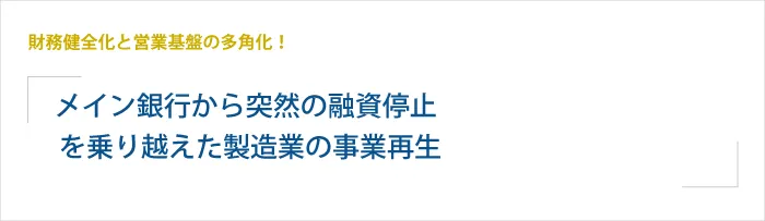 メイン銀行から突然の融資停止を乗り越えた製造業の事業再生事例 ～財務健全化と営業基盤の多角化で目指す売上10億円～