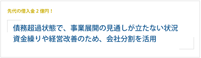 先代の借入金2億円！債務超過状態で、事業展開の見通しが立たない状況。資金繰りや経営改善のため、会社分割を活用して事業再生を図る