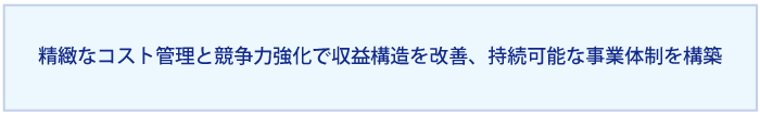 精緻なコスト管理と競争力強化を通じて収益構造を改善し、持続可能な事業体制を構築する。