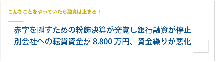 こんなことをやっていたら融資は止まる！赤字を隠すための粉飾決算が発覚し、銀行融資が停止。別会社への転貸資金が8,800万円に達し資金繰りが悪化