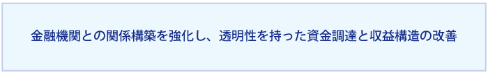 金融機関との関係構築を強化し、透明性を持った資金調達と収益構造の改善を実現する