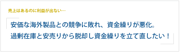 売上はあるのに利益が出ない…安価な海外製品との競争に敗れ、資金繰りが悪化。 過剰在庫と安売り体質から脱却し、資金繰りを立て直したい！