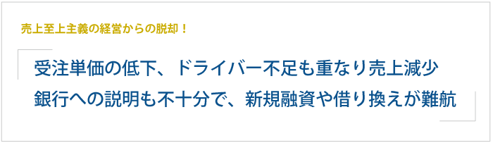 売上至上主義の経営からの脱却！運送業界の受注単価が低下、ドライバー不足も重なり、売上・利益ともに減少。銀行への説明も不十分で、新規融資や借り換えが難航。